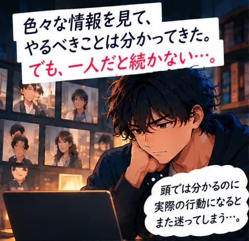 「色々な情報を見て、やるべきことは分かってきた。でも、一人だと続かない…。」恋愛の動画一覧の前でノートパソコンに向かい、頬杖をついて悩む男性。「頭では分かるのに実際の行動になるとまた迷ってしまう…。」