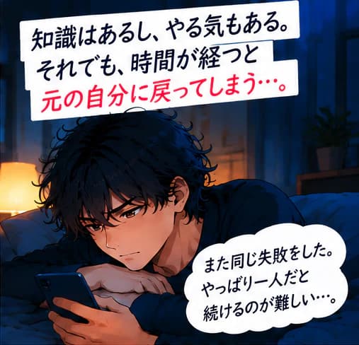「知識はあるし、やる気もある。それでも、時間が経つと元の自分に戻ってしまう…。」夜、ベッドでスマホを見つめる男性。「また同じ失敗をした。やっぱり一人だと続けるのが難しい…。」
