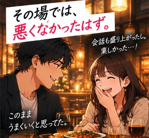 「その場では、悪くなかったはず。」レストランで楽しそうに食事をする二人。「会話も盛り上がったし。楽しかった…!」「このままうまくいくと思ってた。」